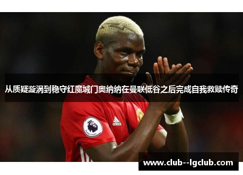 从质疑漩涡到稳守红魔城门奥纳纳在曼联低谷之后完成自我救赎传奇