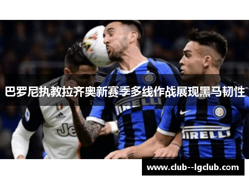 巴罗尼执教拉齐奥新赛季多线作战展现黑马韧性