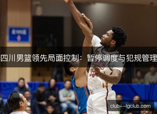 四川男篮领先局面控制:暂停调度与犯规管理 四川男篮领先局面控制:暂停调度与犯规管理