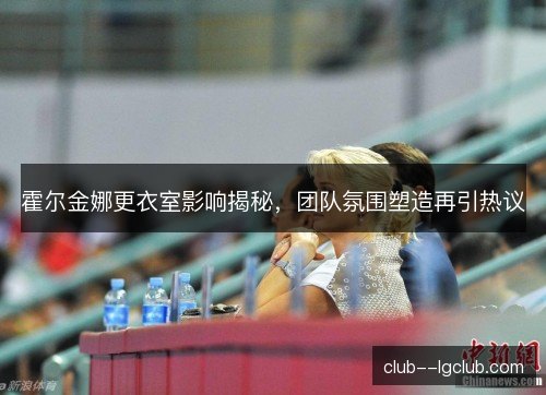 霍尔金娜更衣室影响揭秘，团队氛围塑造再引热议