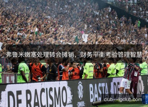 弗鲁米嫩塞处理转会摊销,财务平衡考验管理智慧 弗鲁米嫩塞处理转会摊销,财务平衡考验管理智慧